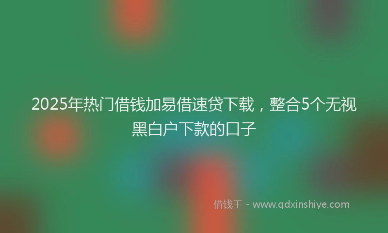 2025年热门借钱加易借速贷下载，整合5个无视黑白户下款的口子