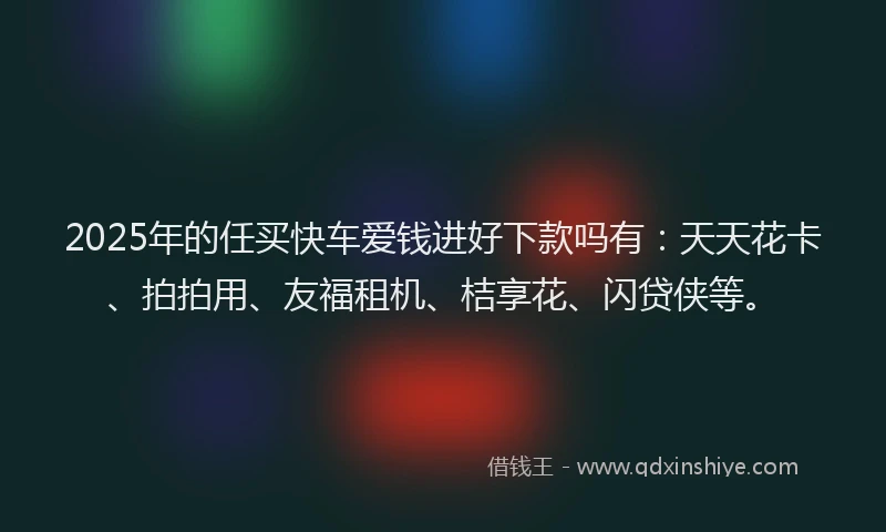2025年的任买快车爱钱进好下款吗有：天天花卡、拍拍用、友福租机、桔享花、闪贷侠等。