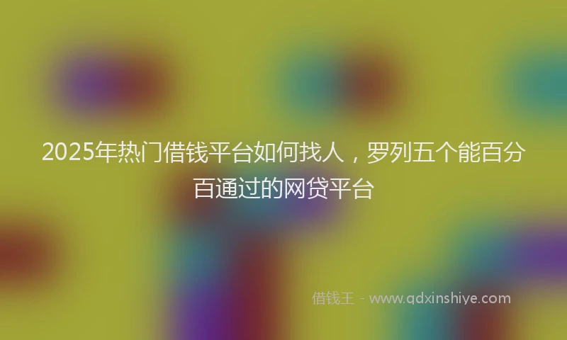 2025年热门借钱平台如何找人，罗列五个能百分百通过的网贷平台