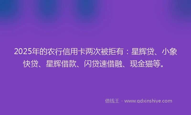2025年的农行信用卡两次被拒有：星辉贷、小象快贷、星辉借款、闪贷速借融、现金猫等。