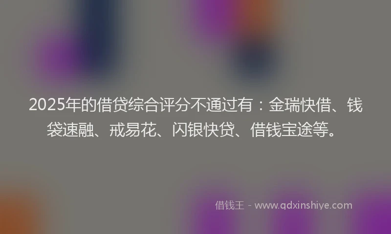 2025年的借贷综合评分不通过有：金瑞快借、钱袋速融、戒易花、闪银快贷、借钱宝途等。