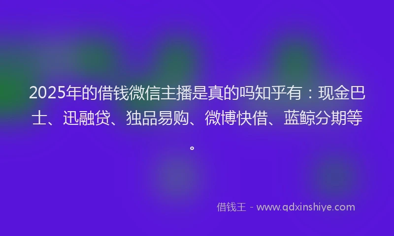 2025年的借钱微信主播是真的吗知乎有：现金巴士、迅融贷、独品易购、微博快借、蓝鲸分期等。