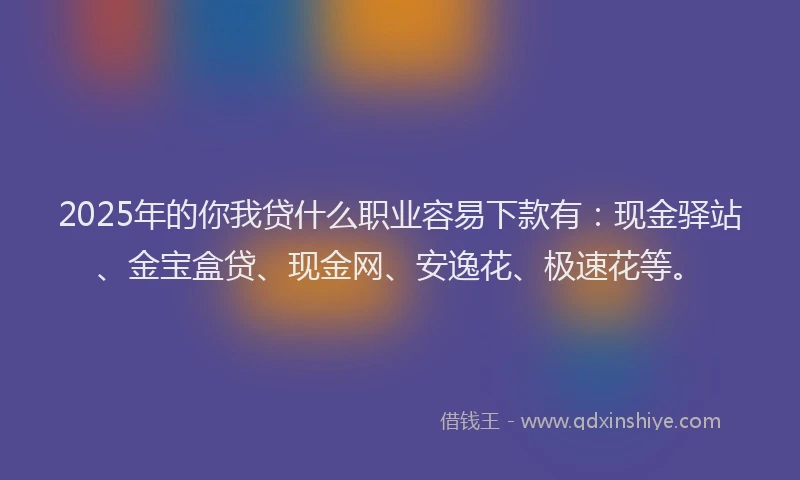 2025年的你我贷什么职业容易下款有：现金驿站、金宝盒贷、现金网、安逸花、极速花等。