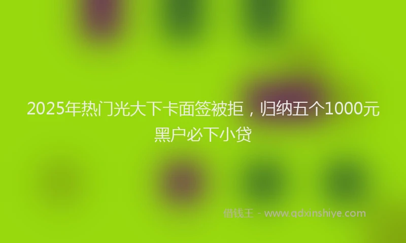 2025年热门光大下卡面签被拒，归纳五个1000元黑户必下小贷