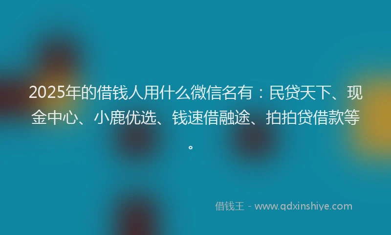 2025年的借钱人用什么微信名有：民贷天下、现金中心、小鹿优选、钱速借融途、拍拍贷借款等。
