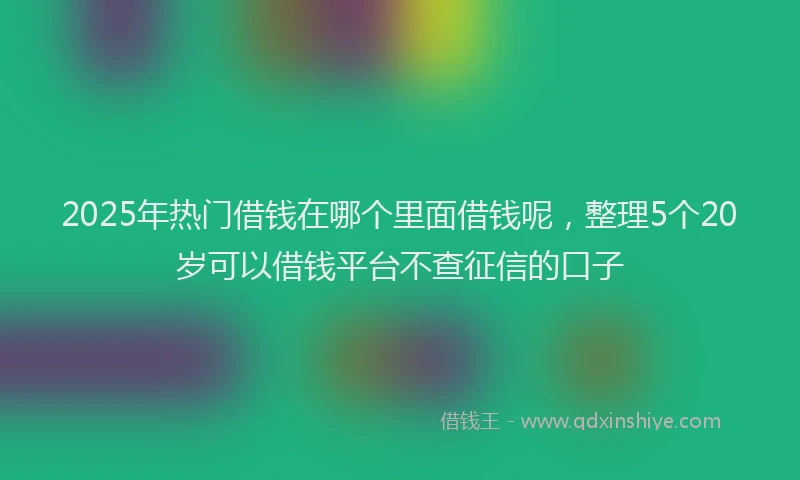 2025年热门借钱在哪个里面借钱呢，整理5个20岁可以借钱平台不查征信的口子