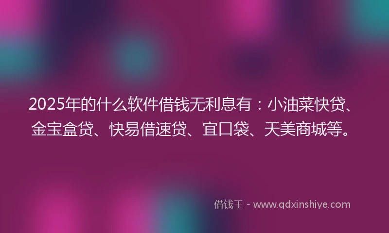 2025年的什么软件借钱无利息有：小油菜快贷、金宝盒贷、快易借速贷、宜口袋、天美商城等。