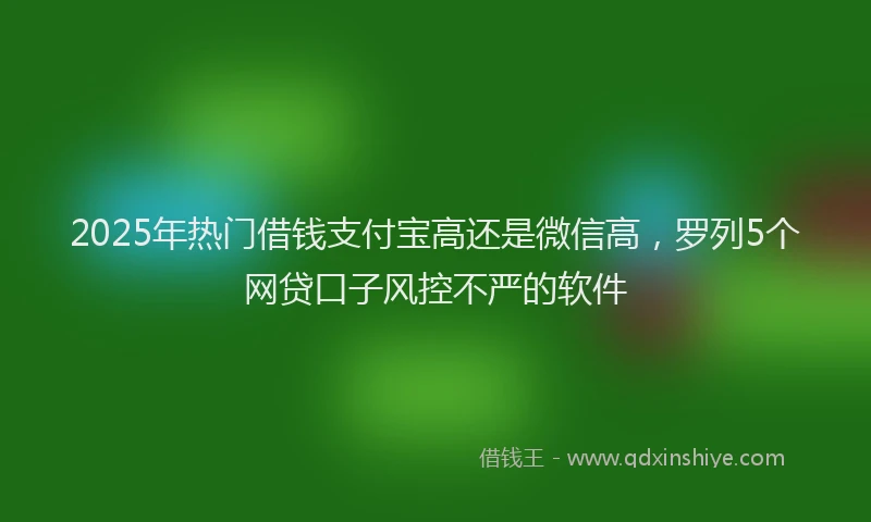 2025年热门借钱支付宝高还是微信高，罗列5个网贷口子风控不严的软件