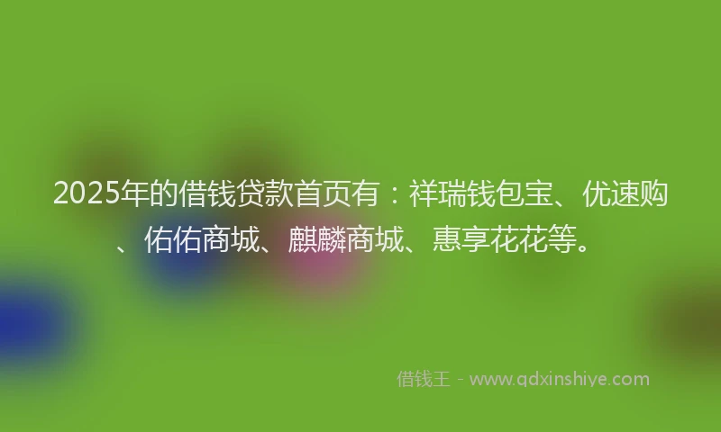 2025年的借钱贷款首页有：祥瑞钱包宝、优速购、佑佑商城、麒麟商城、惠享花花等。