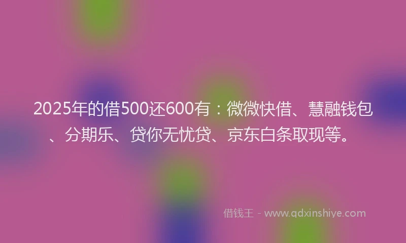 2025年的借500还600有：微微快借、慧融钱包、分期乐、贷你无忧贷、京东白条取现等。
