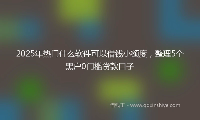 2025年热门什么软件可以借钱小额度，整理5个黑户0门槛贷款口子