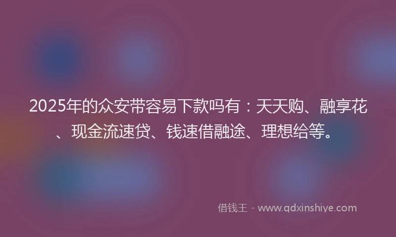 2025年的众安带容易下款吗有：天天购、融享花、现金流速贷、钱速借融途、理想给等。
