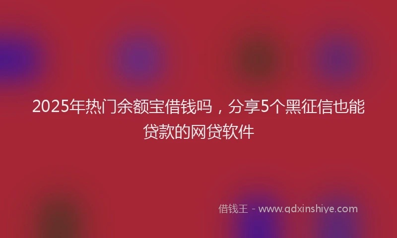 2025年热门余额宝借钱吗，分享5个黑征信也能贷款的网贷软件