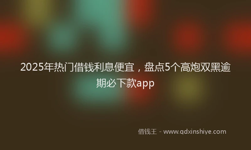 2025年热门借钱利息便宜，盘点5个高炮双黑逾期必下款app