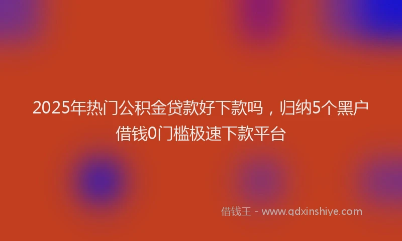 2025年热门公积金贷款好下款吗，归纳5个黑户借钱0门槛极速下款平台