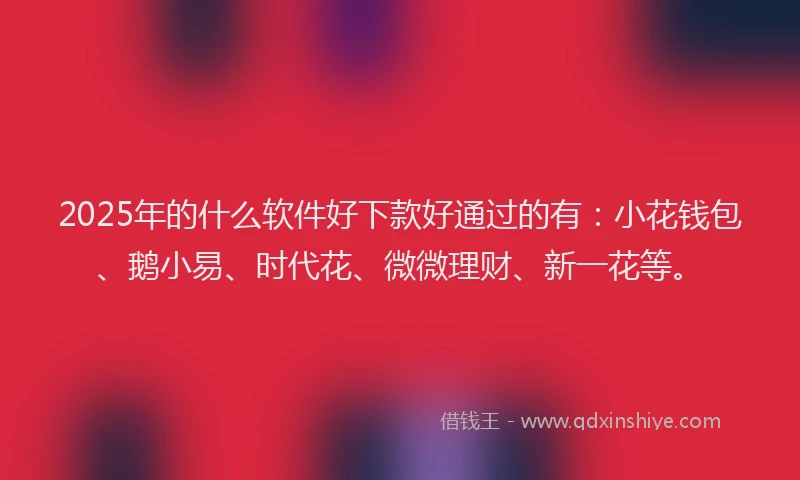 2025年的什么软件好下款好通过的有：小花钱包、鹅小易、时代花、微微理财、新一花等。