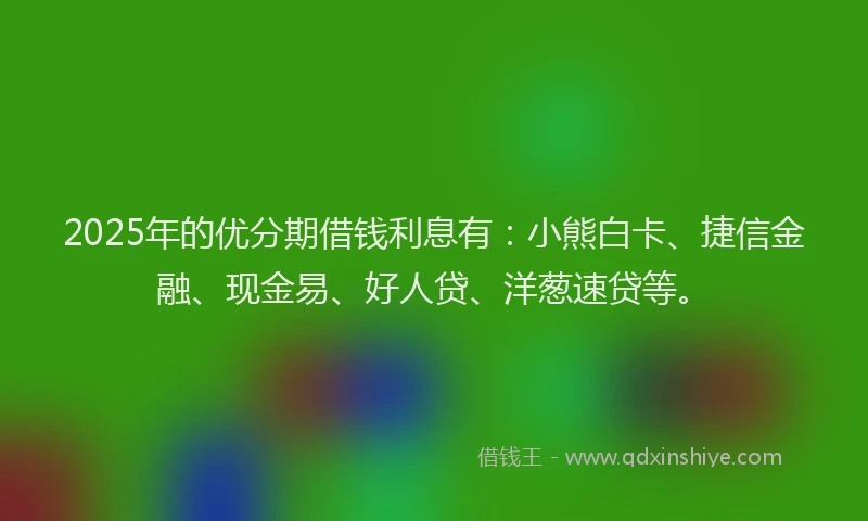 2025年的优分期借钱利息有：小熊白卡、捷信金融、现金易、好人贷、洋葱速贷等。