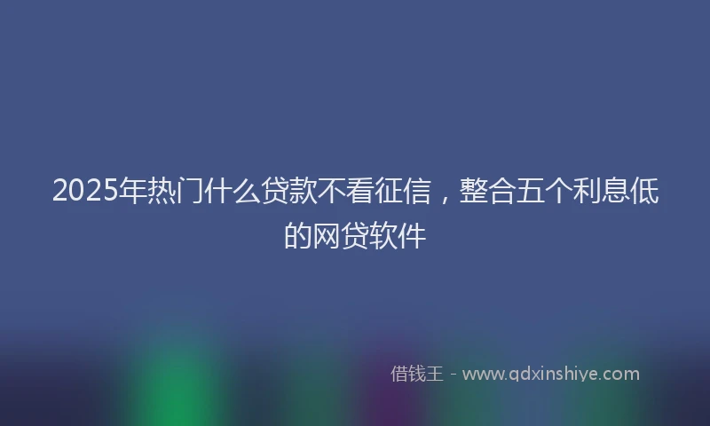 2025年热门什么贷款不看征信，整合五个利息低的网贷软件