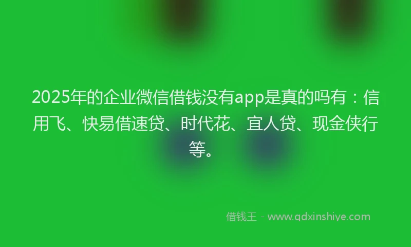 2025年的企业微信借钱没有app是真的吗有：信用飞、快易借速贷、时代花、宜人贷、现金侠行等。