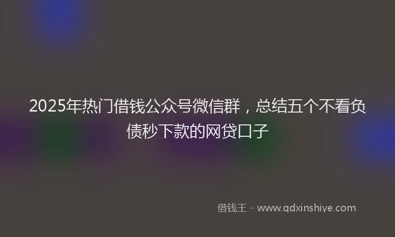 2025年热门借钱公众号微信群，总结五个不看负债秒下款的网贷口子
