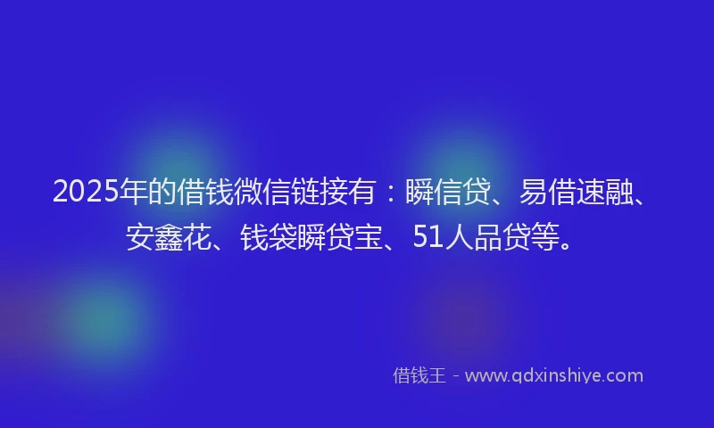 2025年的借钱微信链接有：瞬信贷、易借速融、安鑫花、钱袋瞬贷宝、51人品贷等。