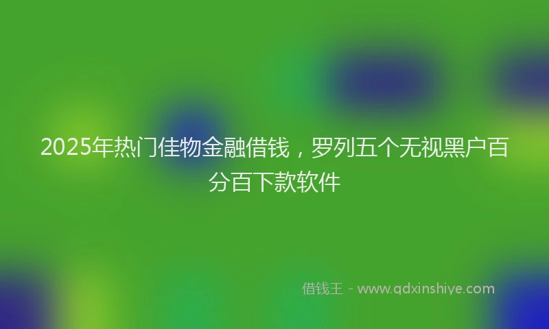 2025年热门佳物金融借钱，罗列五个无视黑户百分百下款软件
