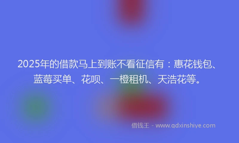 2025年的借款马上到账不看征信有：惠花钱包、蓝莓买单、花呗、一橙租机、天浩花等。