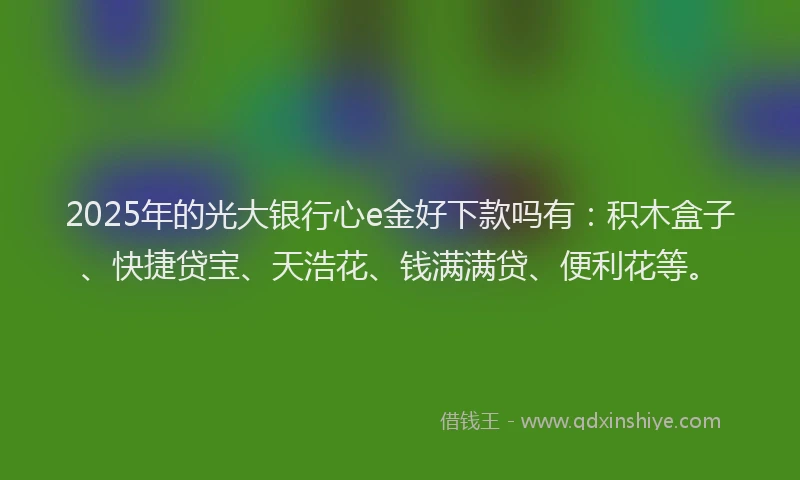 2025年的光大银行心e金好下款吗有：积木盒子、快捷贷宝、天浩花、钱满满贷、便利花等。