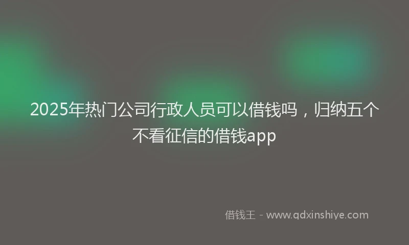 2025年热门公司行政人员可以借钱吗，归纳五个不看征信的借钱app