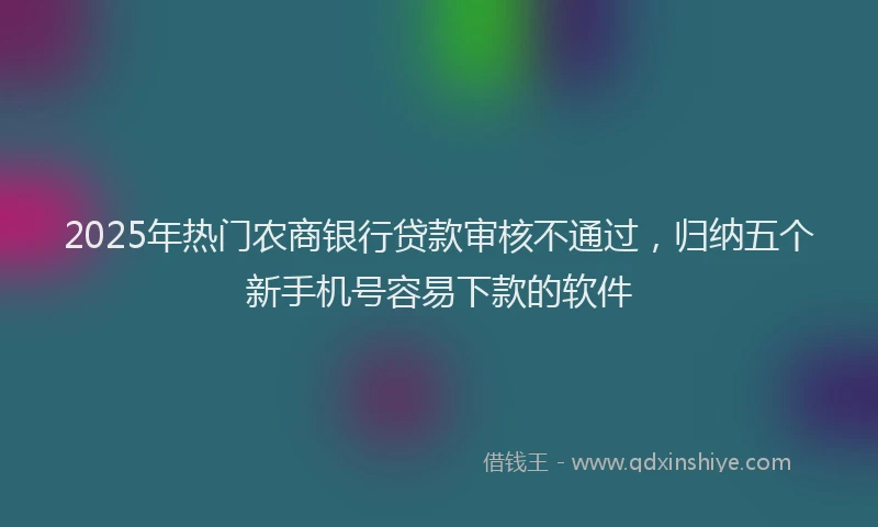 2025年热门农商银行贷款审核不通过，归纳五个新手机号容易下款的软件