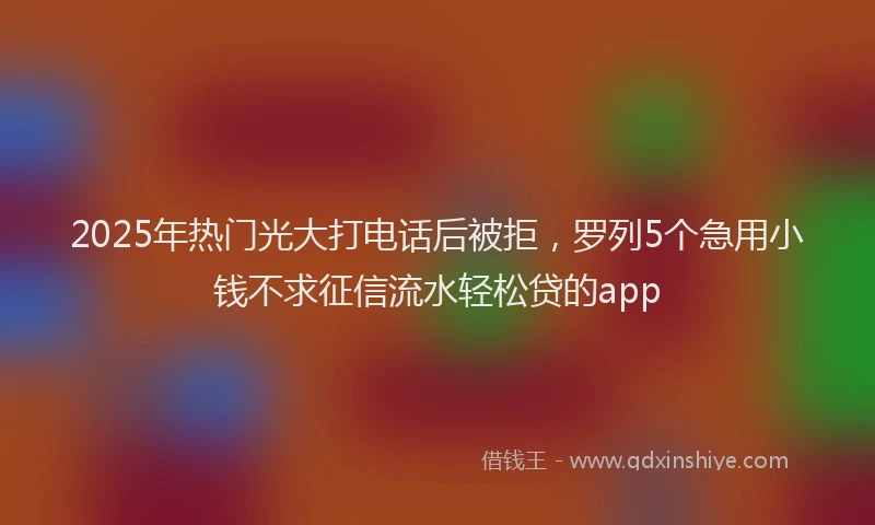 2025年热门光大打电话后被拒，罗列5个急用小钱不求征信流水轻松贷的app
