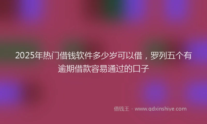 2025年热门借钱软件多少岁可以借，罗列五个有逾期借款容易通过的口子