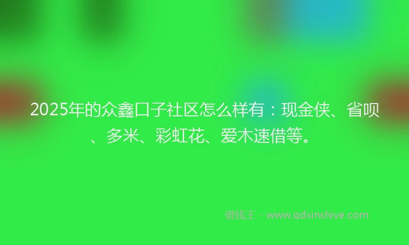 2025年的众鑫口子社区怎么样有：现金侠、省呗、多米、彩虹花、爱木速借等。