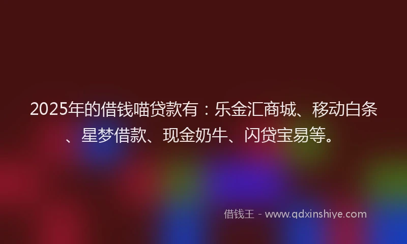 2025年的借钱喵贷款有：乐金汇商城、移动白条、星梦借款、现金奶牛、闪贷宝易等。