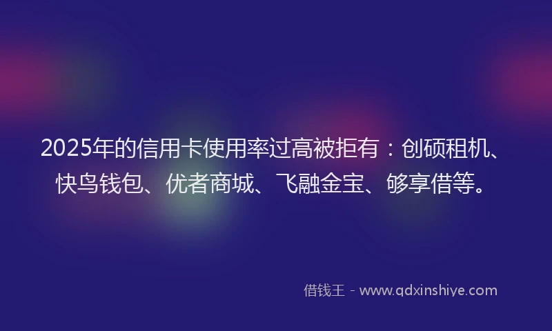 2025年的信用卡使用率过高被拒有：创硕租机、快鸟钱包、优者商城、飞融金宝、够享借等。