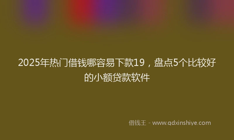 2025年热门借钱哪容易下款19，盘点5个比较好的小额贷款软件