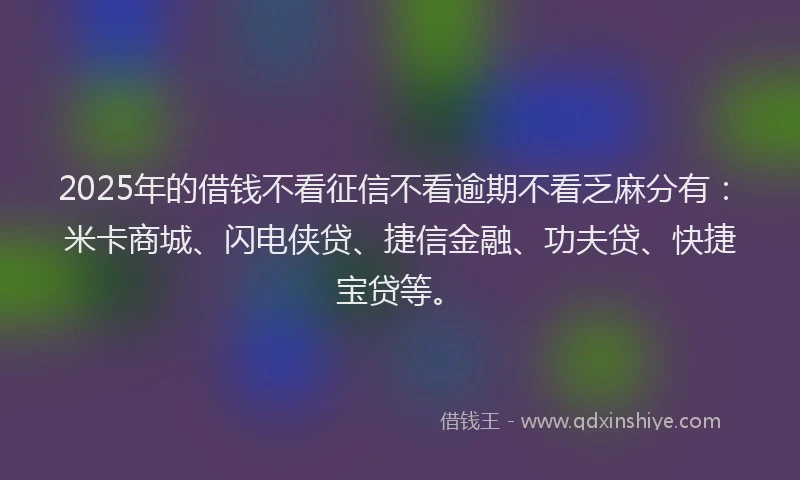2025年的借钱不看征信不看逾期不看乏麻分有：米卡商城、闪电侠贷、捷信金融、功夫贷、快捷宝贷等。