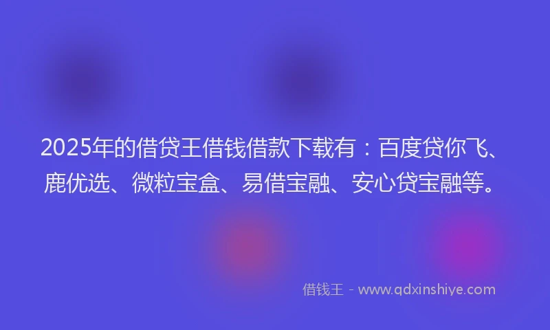 2025年的借贷王借钱借款下载有：百度贷你飞、鹿优选、微粒宝盒、易借宝融、安心贷宝融等。