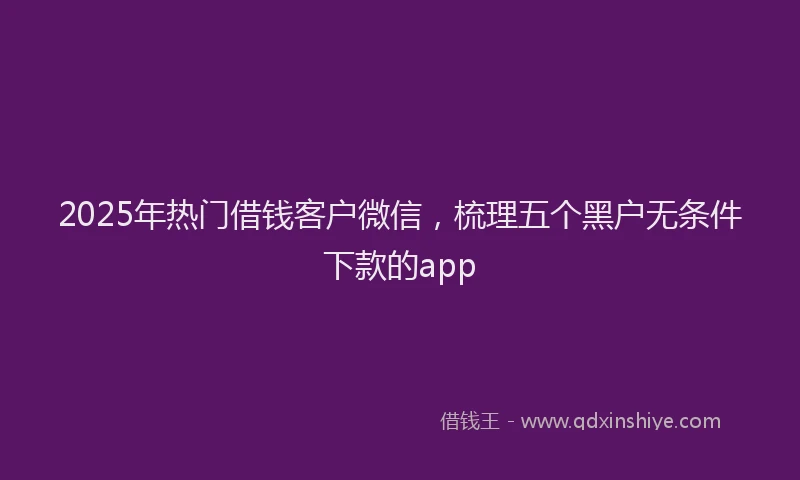 2025年热门借钱客户微信，梳理五个黑户无条件下款的app
