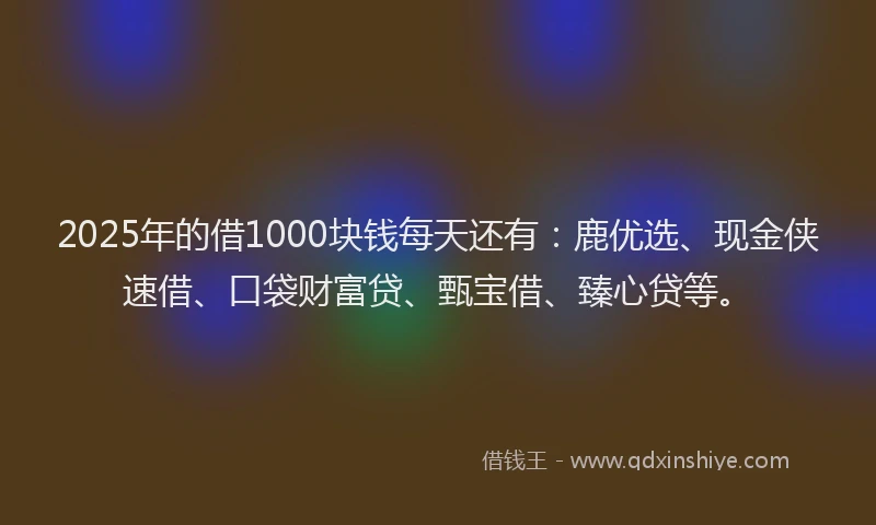 2025年的借1000块钱每天还有：鹿优选、现金侠速借、口袋财富贷、甄宝借、臻心贷等。