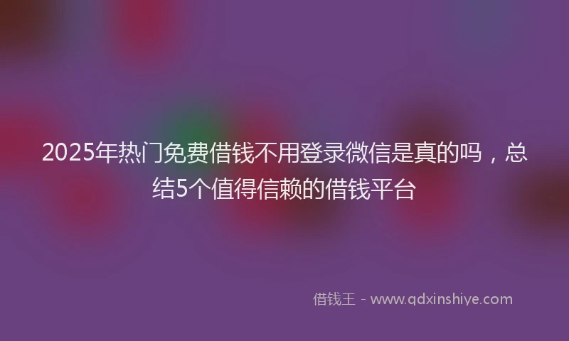 2025年热门免费借钱不用登录微信是真的吗，总结5个值得信赖的借钱平台