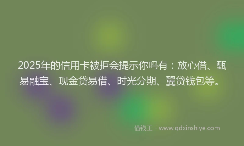 2025年的信用卡被拒会提示你吗有：放心借、甄易融宝、现金贷易借、时光分期、翼贷钱包等。