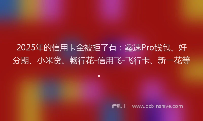 2025年的信用卡全被拒了有：鑫速Pro钱包、好分期、小米贷、畅行花-信用飞-飞行卡、新一花等。