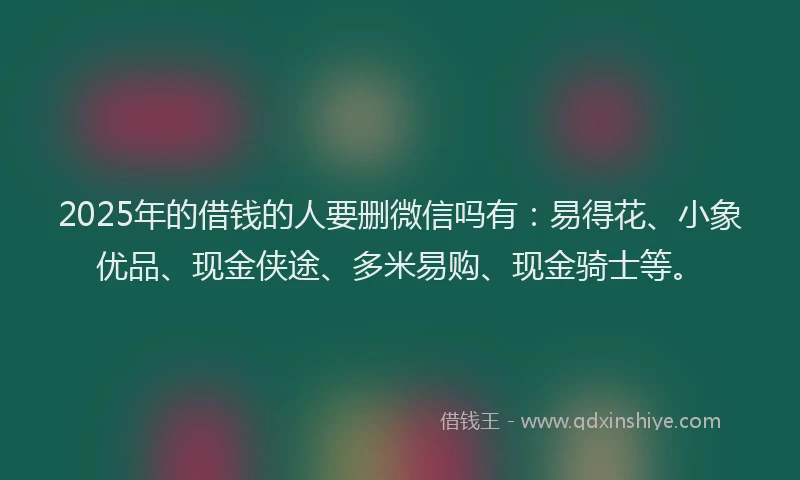 2025年的借钱的人要删微信吗有：易得花、小象优品、现金侠途、多米易购、现金骑士等。