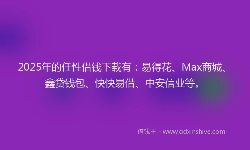 2025年的任性借钱下载有：易得花、Max商城、鑫贷钱包、快快易借、中安信业等。