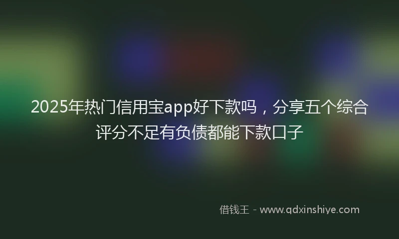 2025年热门信用宝app好下款吗，分享五个综合评分不足有负债都能下款口子