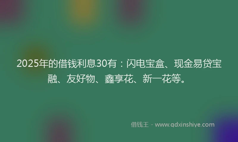 2025年的借钱利息30有：闪电宝盒、现金易贷宝融、友好物、鑫享花、新一花等。