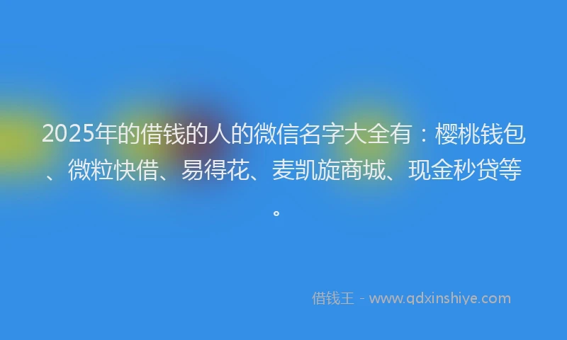 2025年的借钱的人的微信名字大全有：樱桃钱包、微粒快借、易得花、麦凯旋商城、现金秒贷等。