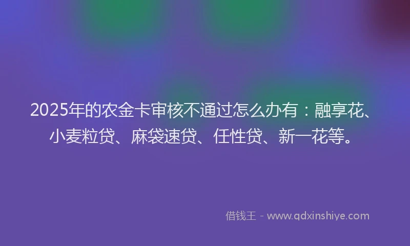 2025年的农金卡审核不通过怎么办有：融享花、小麦粒贷、麻袋速贷、任性贷、新一花等。