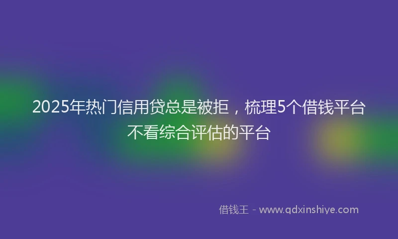 2025年热门信用贷总是被拒，梳理5个借钱平台不看综合评估的平台